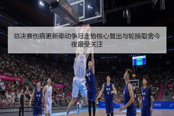 总决赛伤病更新牵动争冠走势核心复出与轮换取舍今夜最受关注